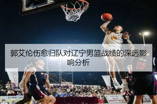 郭艾伦伤愈归队对辽宁男篮战绩的深远影响分析